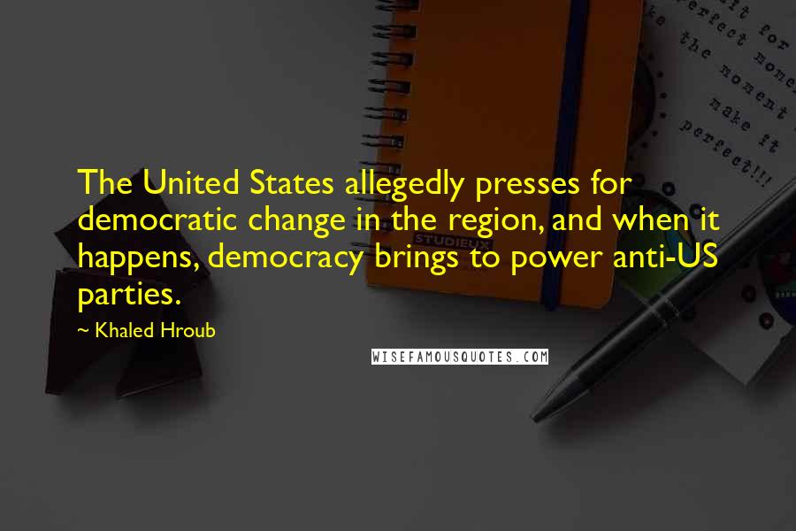 Khaled Hroub quotes: The United States allegedly presses for democratic change in the region, and when it happens, democracy brings to power anti-US parties. Khaled Hroub quotes: The United States allegedly presses for democratic change in the region, and when it happens, democracy brings to power anti-US parties.