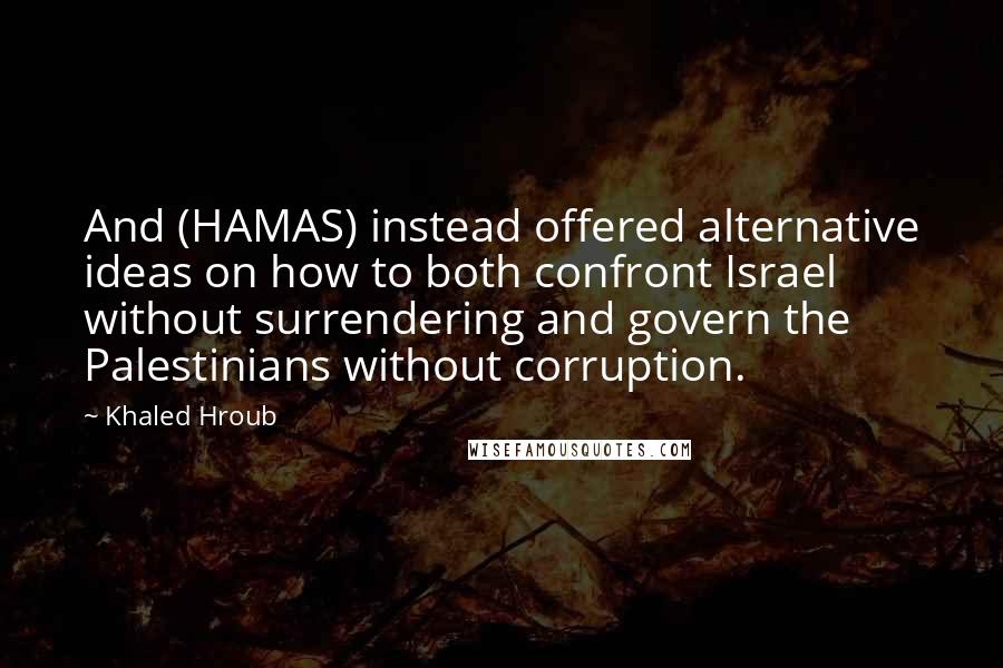 Khaled Hroub quotes: And (HAMAS) instead offered alternative ideas on how to both confront Israel without surrendering and govern the Palestinians without corruption. Khaled Hroub quotes: And (HAMAS) instead offered alternative ideas on how to both confront Israel without surrendering and govern the Palestinians without corruption.