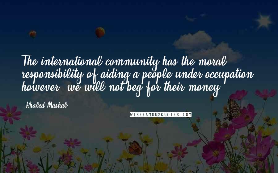 Khaled Mashal quotes: The international community has the moral responsibility of aiding a people under occupation; however, we will not beg for their money. Khaled Mashal quotes: The international community has the moral responsibility of aiding a people under occupation; however, we will not beg for their money.