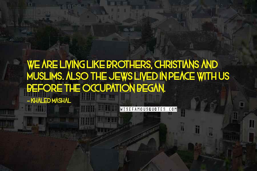 Khaled Mashal quotes: We are living like brothers, Christians and Muslims. Also the Jews lived in peace with us before the occupation began. Khaled Mashal quotes: We are living like brothers, Christians and Muslims. Also the Jews lived in peace with us before the occupation began.