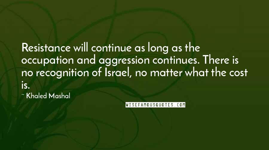 Khaled Mashal quotes: Resistance will continue as long as the occupation and aggression continues. There is no recognition of Israel, no matter what the cost is. Khaled Mashal quotes: Resistance will continue as long as the occupation and aggression continues. There is no recognition of Israel, no matter what the cost is.