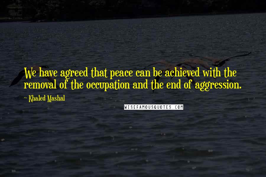 Khaled Mashal quotes: We have agreed that peace can be achieved with the removal of the occupation and the end of aggression.