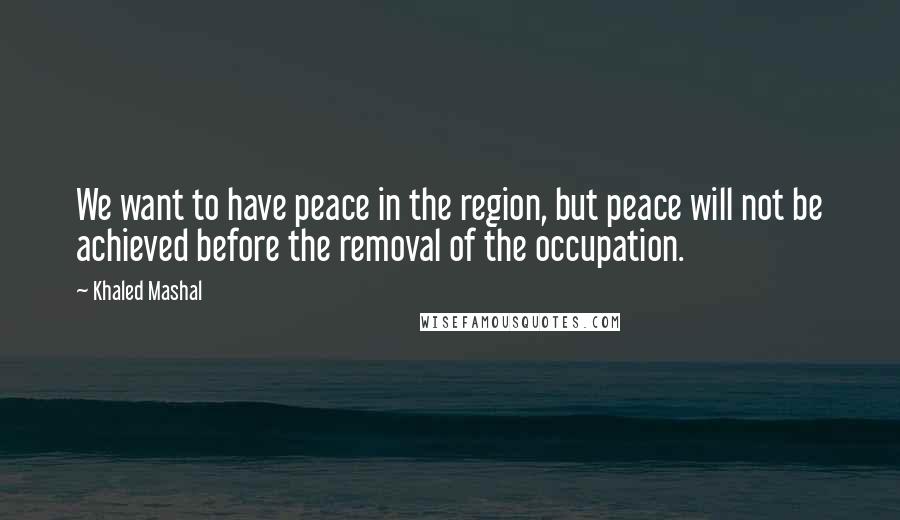 Khaled Mashal quotes: We want to have peace in the region, but peace will not be achieved before the removal of the occupation. Khaled Mashal quotes: We want to have peace in the region, but peace will not be achieved before the removal of the occupation.