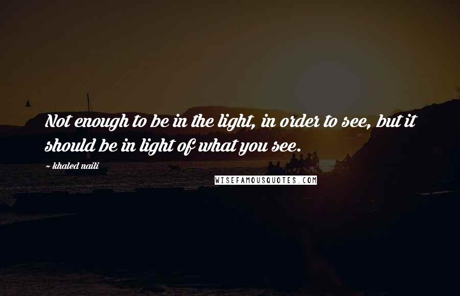 Khaled Naili quotes: Not enough to be in the light, in order to see, but it should be in light of what you see.