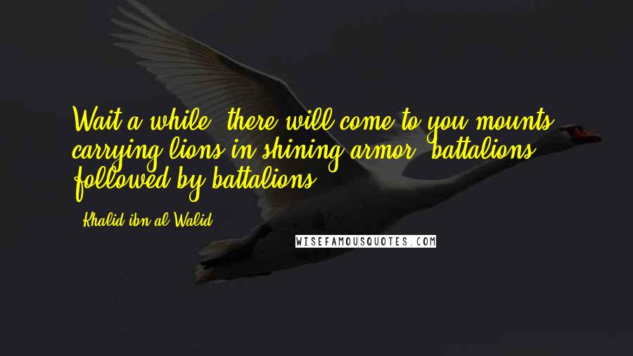 Khalid Ibn Al-Walid quotes: Wait a while; there will come to you mounts, carrying lions in shining armor, battalions followed by battalions.