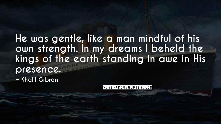 Khalil Gibran quotes: He was gentle, like a man mindful of his own strength. In my dreams I beheld the kings of the earth standing in awe in His presence. Khalil Gibran quotes: He was gentle, like a man mindful of his own strength. In my dreams I beheld the kings of the earth standing in awe in His presence.