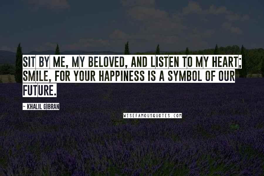 Khalil Gibran quotes: Sit by me, my beloved, and listen to my heart; smile, for your happiness is a symbol of our future.