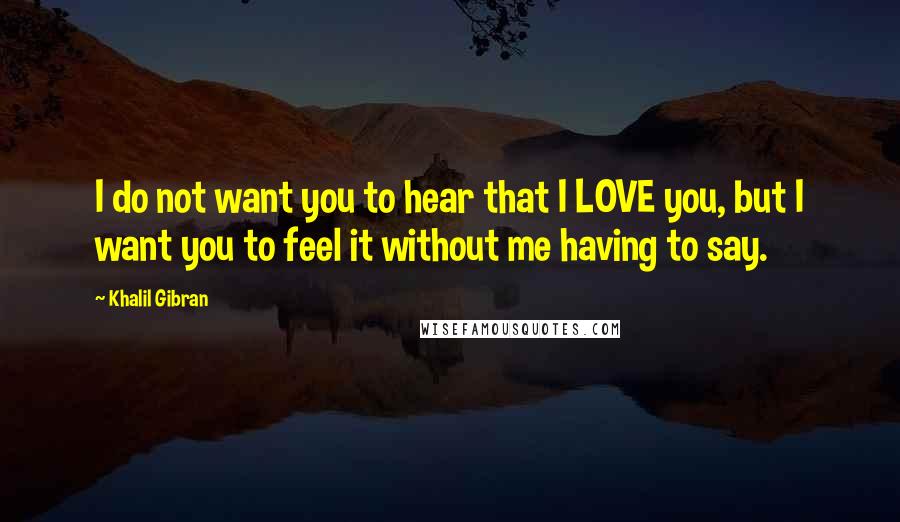 Khalil Gibran quotes: I do not want you to hear that I LOVE you, but I want you to feel it without me having to say.