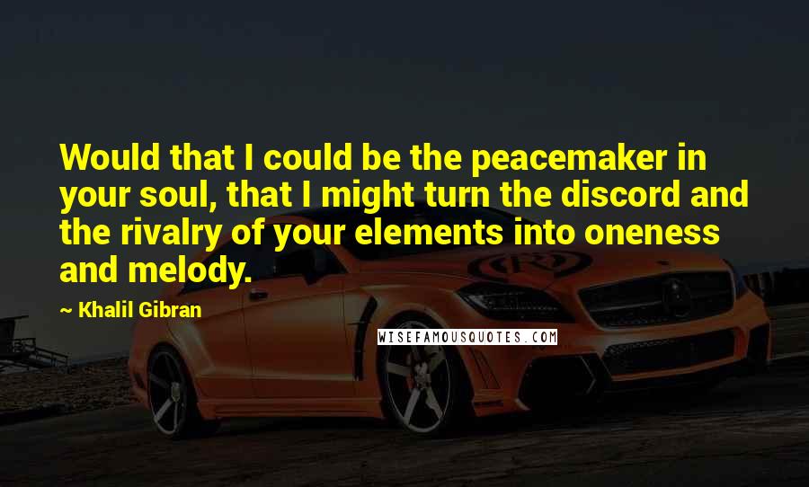 Khalil Gibran quotes: Would that I could be the peacemaker in your soul, that I might turn the discord and the rivalry of your elements into oneness and melody.