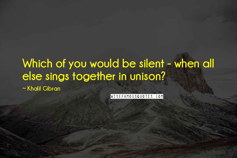 Khalil Gibran quotes: Which of you would be silent - when all else sings together in unison?