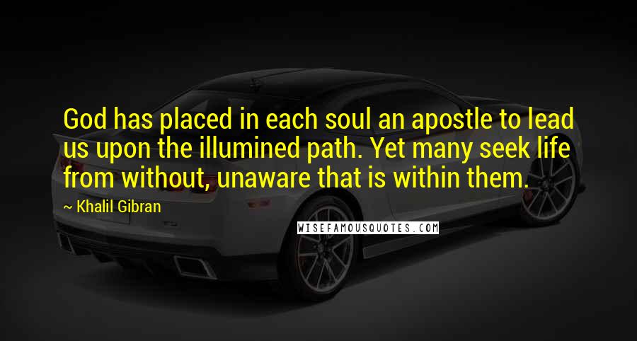 Khalil Gibran quotes: God has placed in each soul an apostle to lead us upon the illumined path. Yet many seek life from without, unaware that is within them. Khalil Gibran quotes: God has placed in each soul an apostle to lead us upon the illumined path. Yet many seek life from without, unaware that is within them.