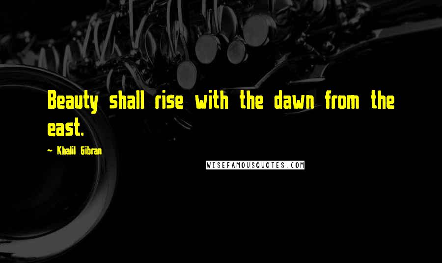 Khalil Gibran quotes: Beauty shall rise with the dawn from the east.