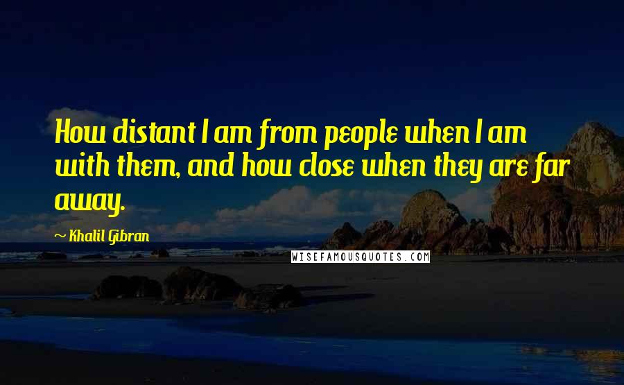 Khalil Gibran quotes: How distant I am from people when I am with them, and how close when they are far away.