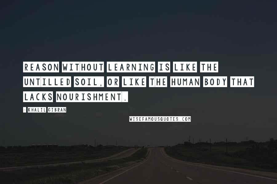 Khalil Gibran quotes: Reason without learning is like the untilled soil, or like the human body that lacks nourishment.
