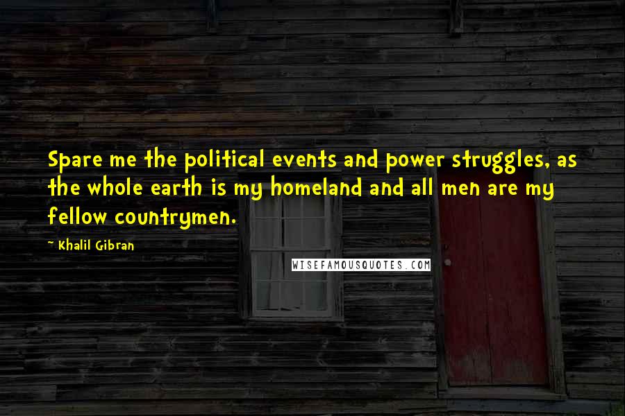 Khalil Gibran quotes: Spare me the political events and power struggles, as the whole earth is my homeland and all men are my fellow countrymen.