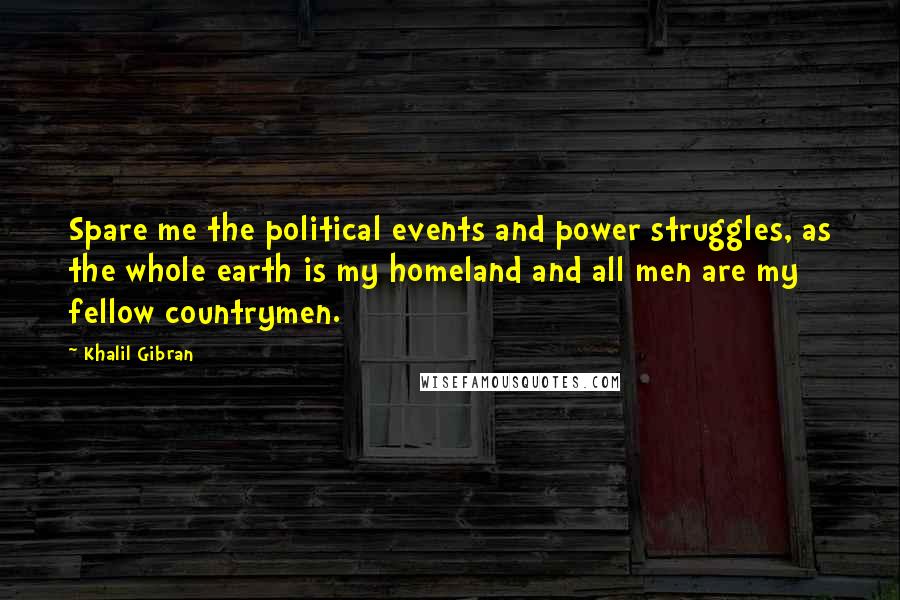 Khalil Gibran quotes: Spare me the political events and power struggles, as the whole earth is my homeland and all men are my fellow countrymen. Khalil Gibran quotes: Spare me the political events and power struggles, as the whole earth is my homeland and all men are my fellow countrymen.
