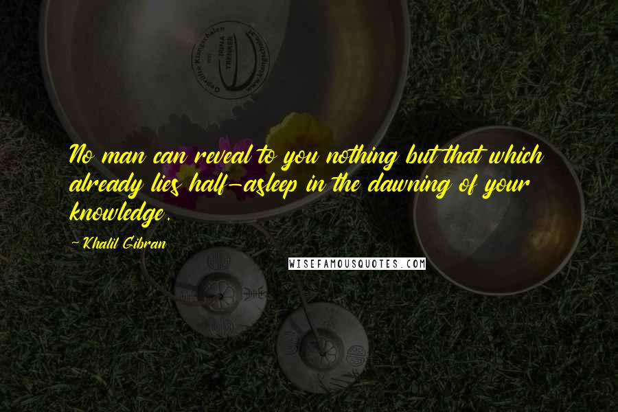 Khalil Gibran quotes: No man can reveal to you nothing but that which already lies half-asleep in the dawning of your knowledge. Khalil Gibran quotes: No man can reveal to you nothing but that which already lies half-asleep in the dawning of your knowledge.