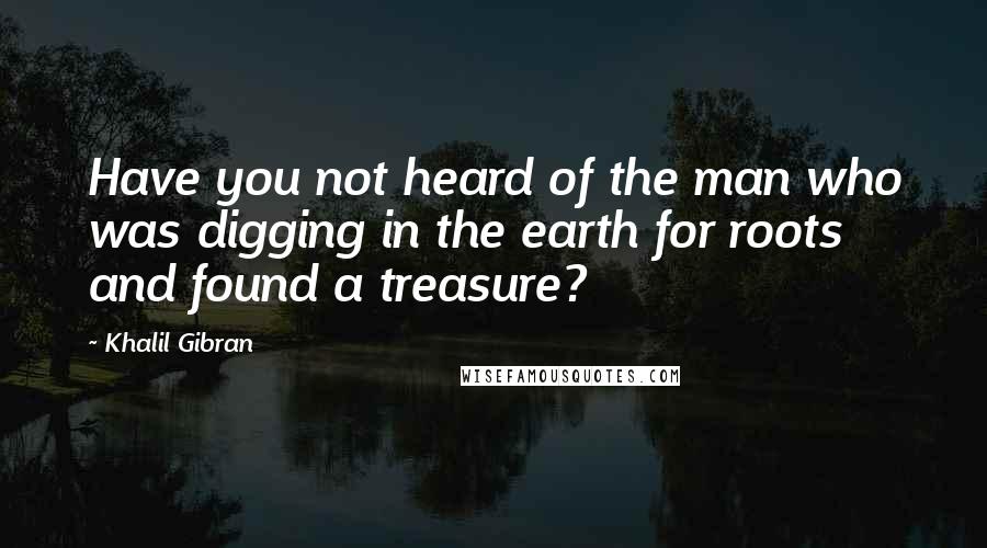 Khalil Gibran quotes: Have you not heard of the man who was digging in the earth for roots and found a treasure?