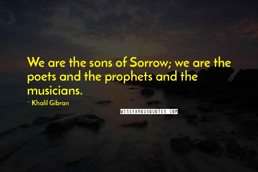 Khalil Gibran quotes: We are the sons of Sorrow; we are the poets and the prophets and the musicians.