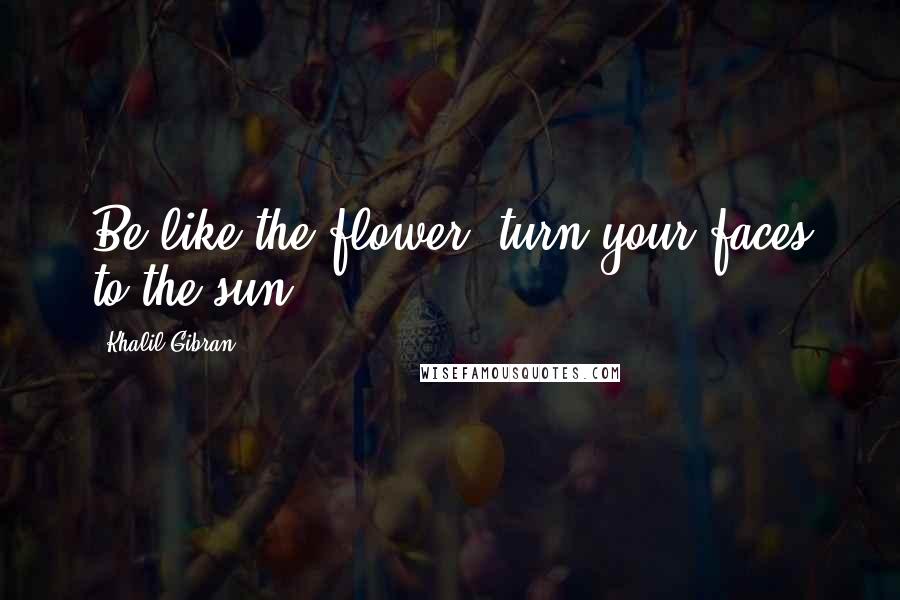 Khalil Gibran quotes: Be like the flower, turn your faces to the sun.