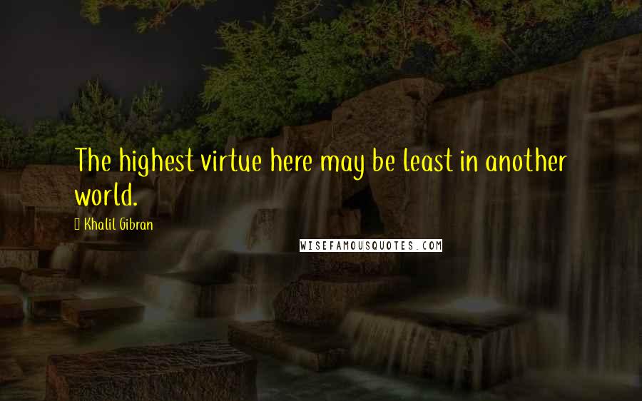 Khalil Gibran quotes: The highest virtue here may be least in another world.