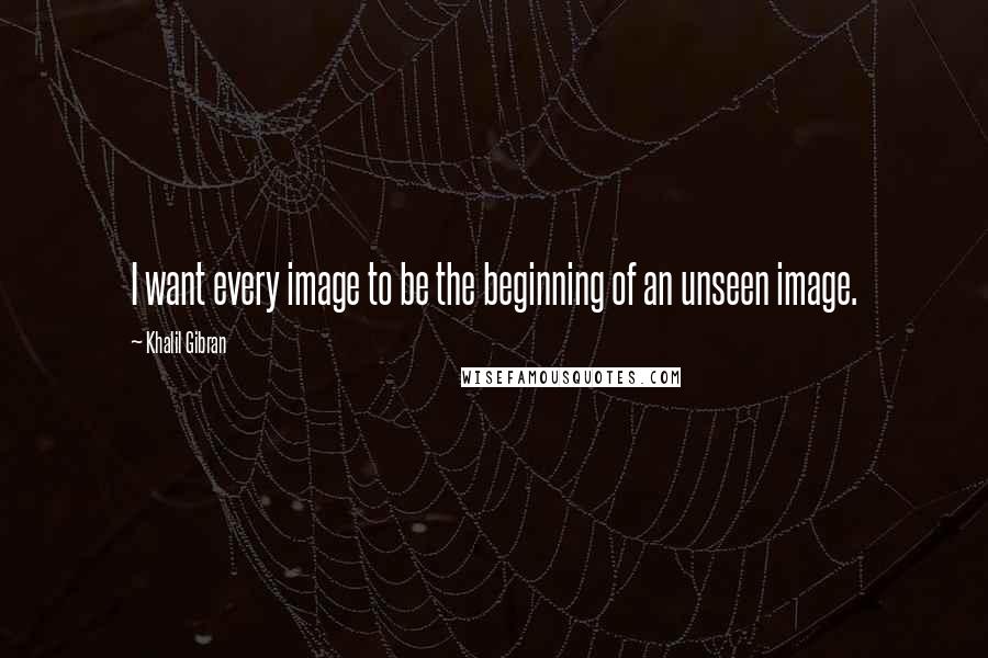 Khalil Gibran quotes: I want every image to be the beginning of an unseen image.