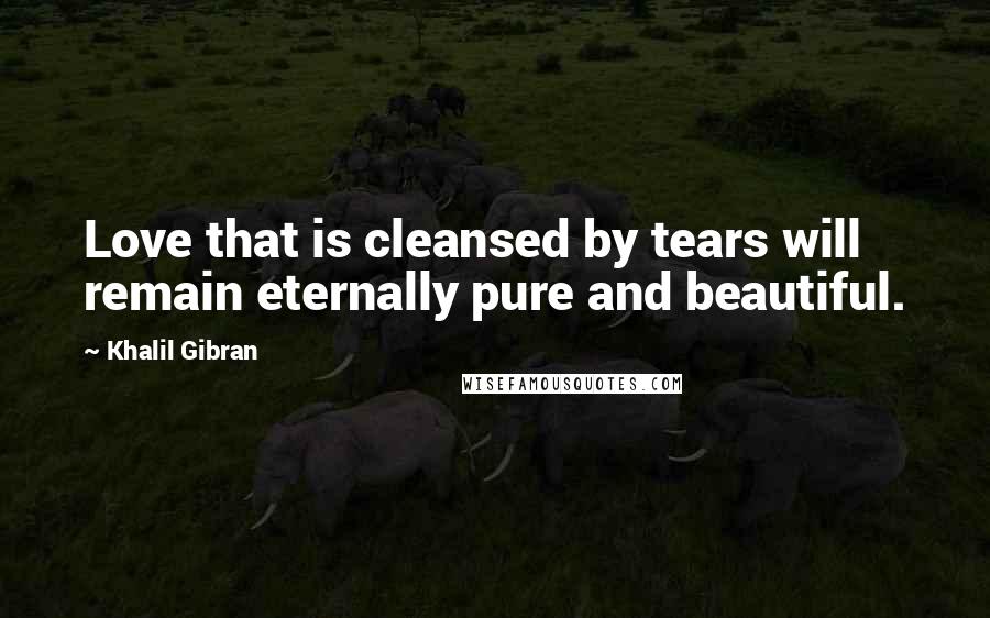 Khalil Gibran quotes: Love that is cleansed by tears will remain eternally pure and beautiful.