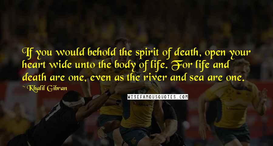 Khalil Gibran quotes: If you would behold the spirit of death, open your heart wide unto the body of life. For life and death are one, even as the river and sea are