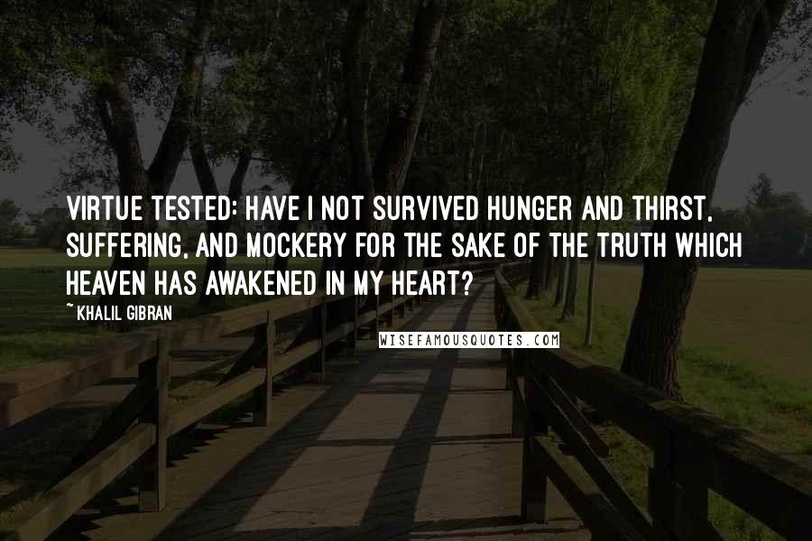 Khalil Gibran quotes: Virtue tested: Have I not survived hunger and thirst, suffering, and mockery for the sake of the truth which heaven has awakened in my heart? Khalil Gibran quotes: Virtue tested: Have I not survived hunger and thirst, suffering, and mockery for the sake of the truth which heaven has awakened in my heart?