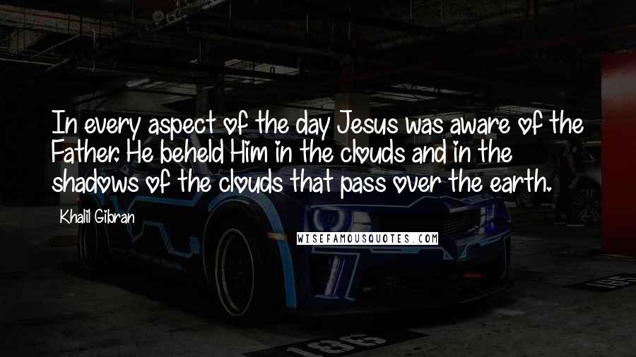 Khalil Gibran quotes: In every aspect of the day Jesus was aware of the Father. He beheld Him in the clouds and in the shadows of the clouds that pass over the earth.