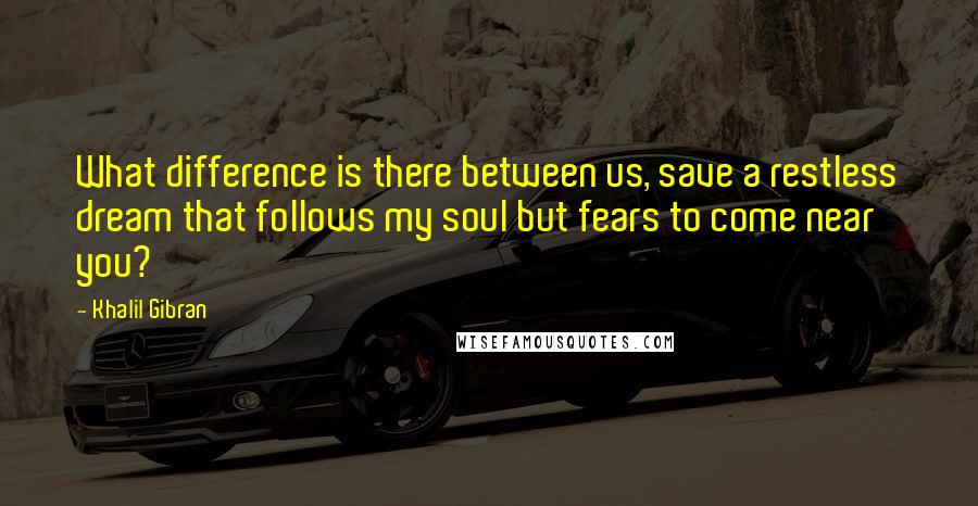 Khalil Gibran quotes: What difference is there between us, save a restless dream that follows my soul but fears to come near you?