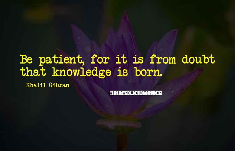 Khalil Gibran quotes: Be patient, for it is from doubt that knowledge is born.