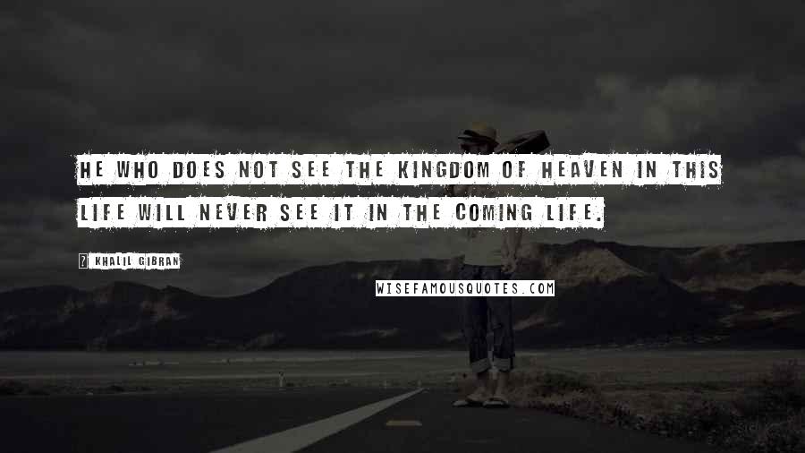 Khalil Gibran quotes: He who does not see the kingdom of heaven in this life will never see it in the coming life.