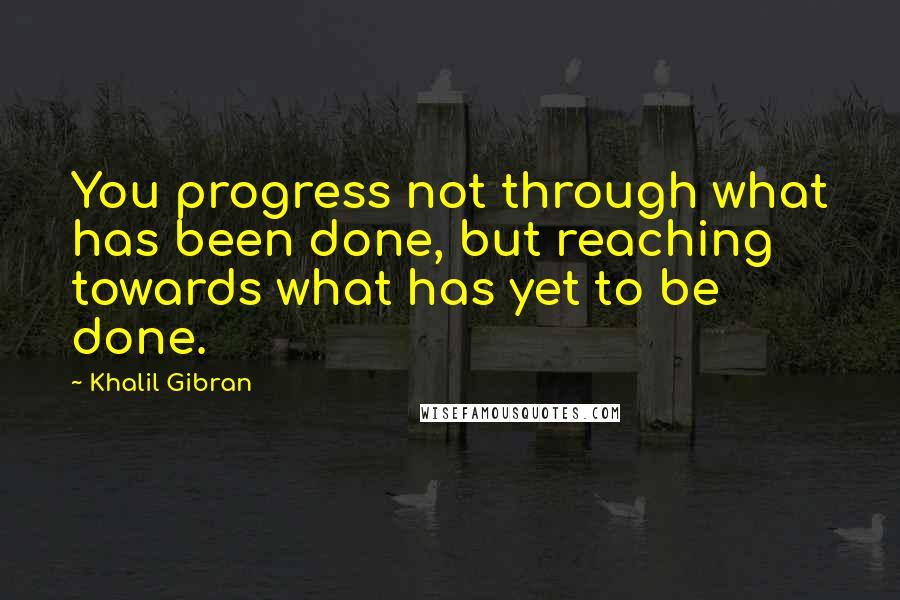 Khalil Gibran quotes: You progress not through what has been done, but reaching towards what has yet to be done.