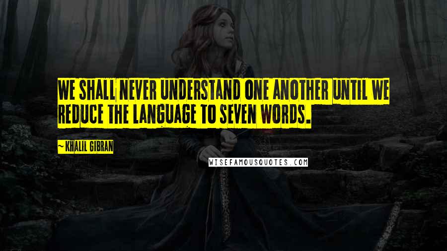 Khalil Gibran quotes: We shall never understand one another until we reduce the language to seven words.