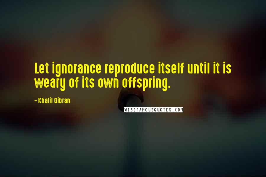 Khalil Gibran quotes: Let ignorance reproduce itself until it is weary of its own offspring.