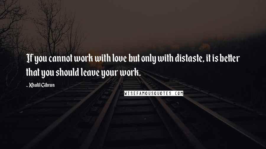 Khalil Gibran quotes: If you cannot work with love but only with distaste, it is better that you should leave your work.