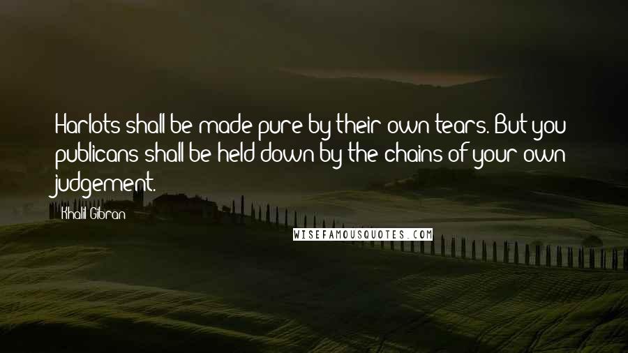 Khalil Gibran quotes: Harlots shall be made pure by their own tears. But you publicans shall be held down by the chains of your own judgement. Khalil Gibran quotes: Harlots shall be made pure by their own tears. But you publicans shall be held down by the chains of your own judgement.