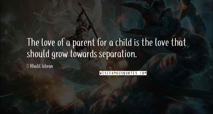 Khalil Gibran quotes: The love of a parent for a child is the love that should grow towards separation.