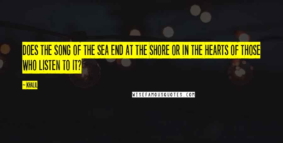 Khalil quotes: Does the song of the sea end at the shore or in the hearts of those who listen to it?