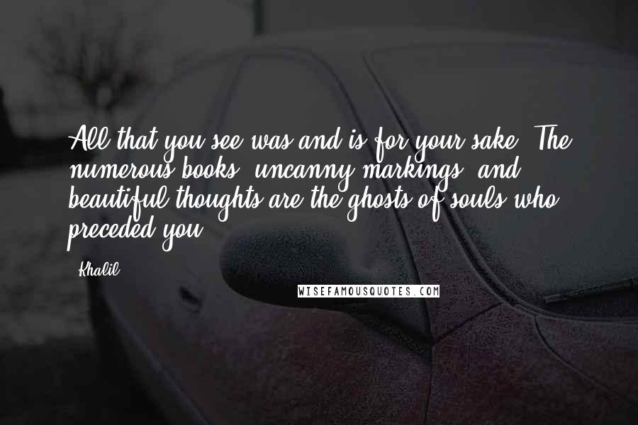 Khalil quotes: All that you see was and is for your sake. The numerous books, uncanny markings, and beautiful thoughts are the ghosts of souls who preceded you.