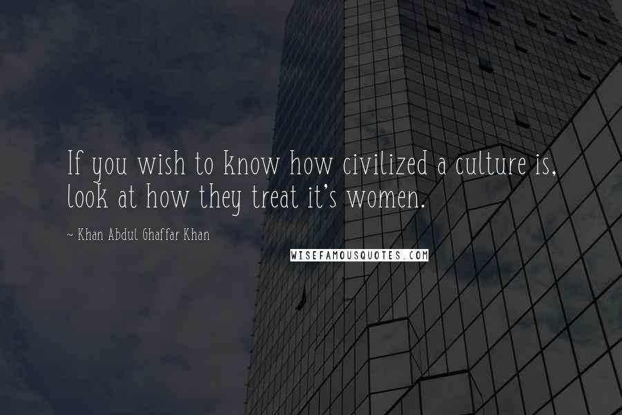 Khan Abdul Ghaffar Khan quotes: If you wish to know how civilized a culture is, look at how they treat it's women.