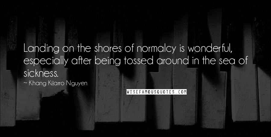 Khang Kijarro Nguyen quotes: Landing on the shores of normalcy is wonderful, especially after being tossed around in the sea of sickness.