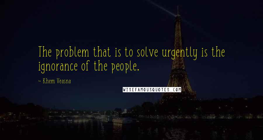 Khem Veasna quotes: The problem that is to solve urgently is the ignorance of the people.