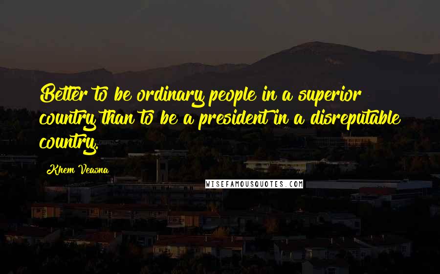 Khem Veasna quotes: Better to be ordinary people in a superior country than to be a president in a disreputable country. Khem Veasna quotes: Better to be ordinary people in a superior country than to be a president in a disreputable country.