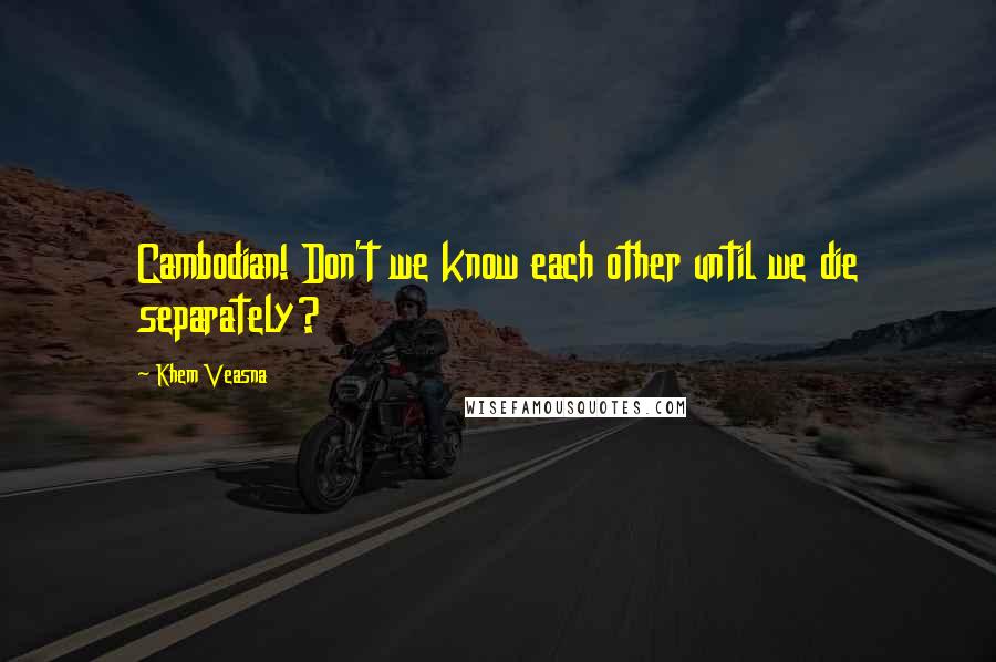 Khem Veasna quotes: Cambodian! Don't we know each other until we die separately?