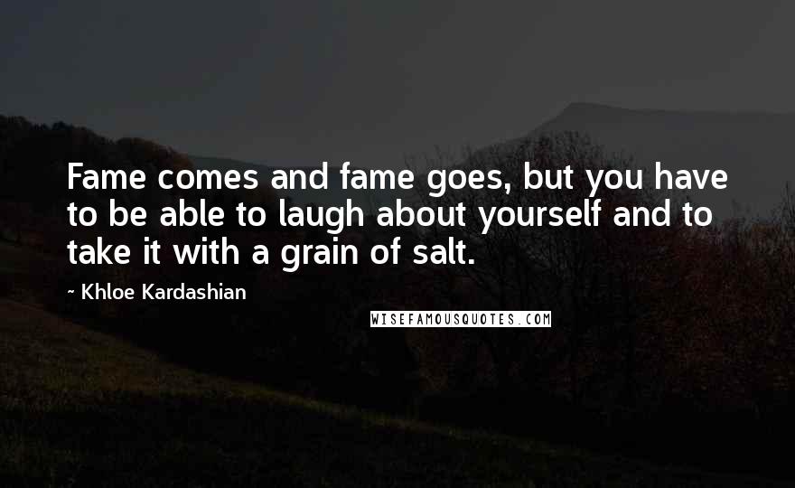 Khloe Kardashian quotes: Fame comes and fame goes, but you have to be able to laugh about yourself and to take it with a grain of salt. Khloe Kardashian quotes: Fame comes and fame goes, but you have to be able to laugh about yourself and to take it with a grain of salt.