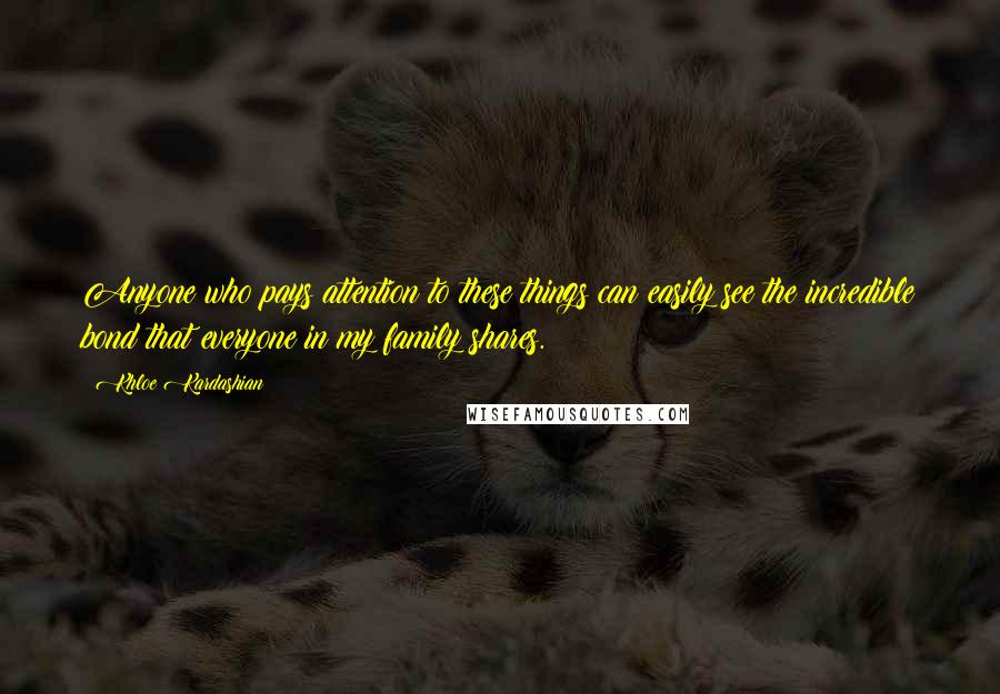 Khloe Kardashian quotes: Anyone who pays attention to these things can easily see the incredible bond that everyone in my family shares. Khloe Kardashian quotes: Anyone who pays attention to these things can easily see the incredible bond that everyone in my family shares.