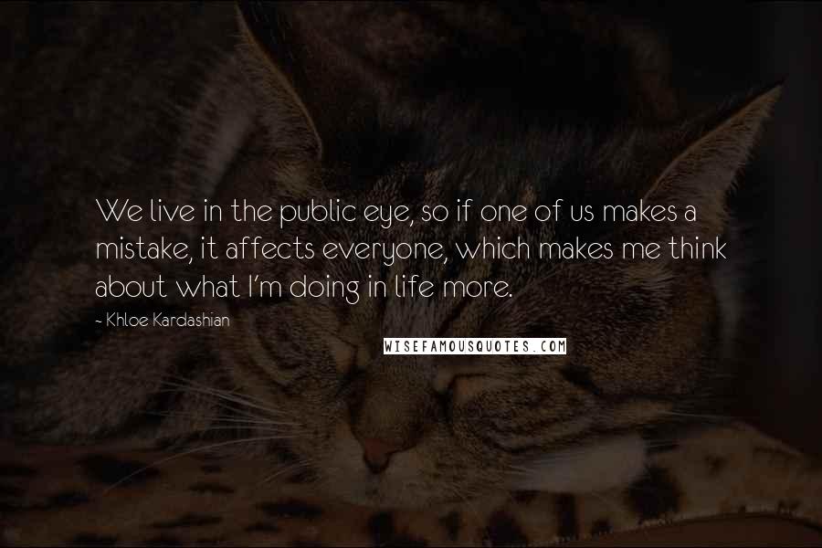 Khloe Kardashian quotes: We live in the public eye, so if one of us makes a mistake, it affects everyone, which makes me think about what I'm doing in life more. Khloe Kardashian quotes: We live in the public eye, so if one of us makes a mistake, it affects everyone, which makes me think about what I'm doing in life more.
