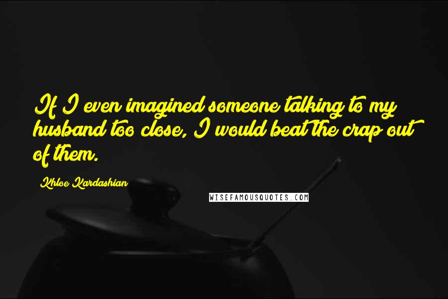 Khloe Kardashian quotes: If I even imagined someone talking to my husband too close, I would beat the crap out of them.